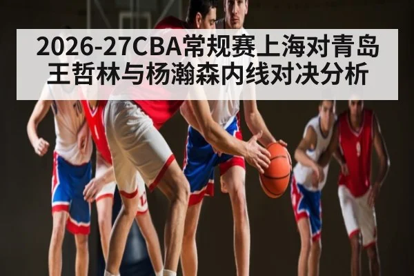2026-27CBA常规赛上海对青岛王哲林与杨瀚森内线对决分析