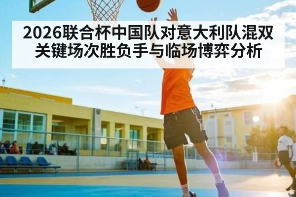 2026联合杯中国队对意大利队混双关键场次胜负手与临场博弈分析